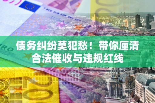 武汉债务纠纷莫犯愁！带你厘清合法催收与违规红线