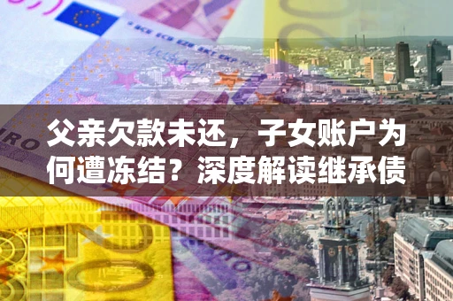 武汉父亲欠款未还，子女账户为何遭冻结？深度解读继承债务迷局