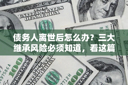 武汉债务人离世后怎么办？三大继承风险必须知道，看这篇就够了