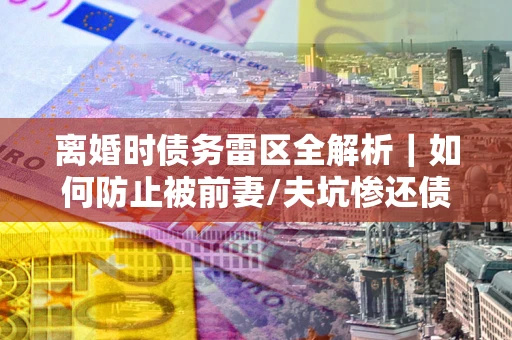 武汉离婚时债务雷区全解析｜如何防止被前妻/夫坑惨还债？